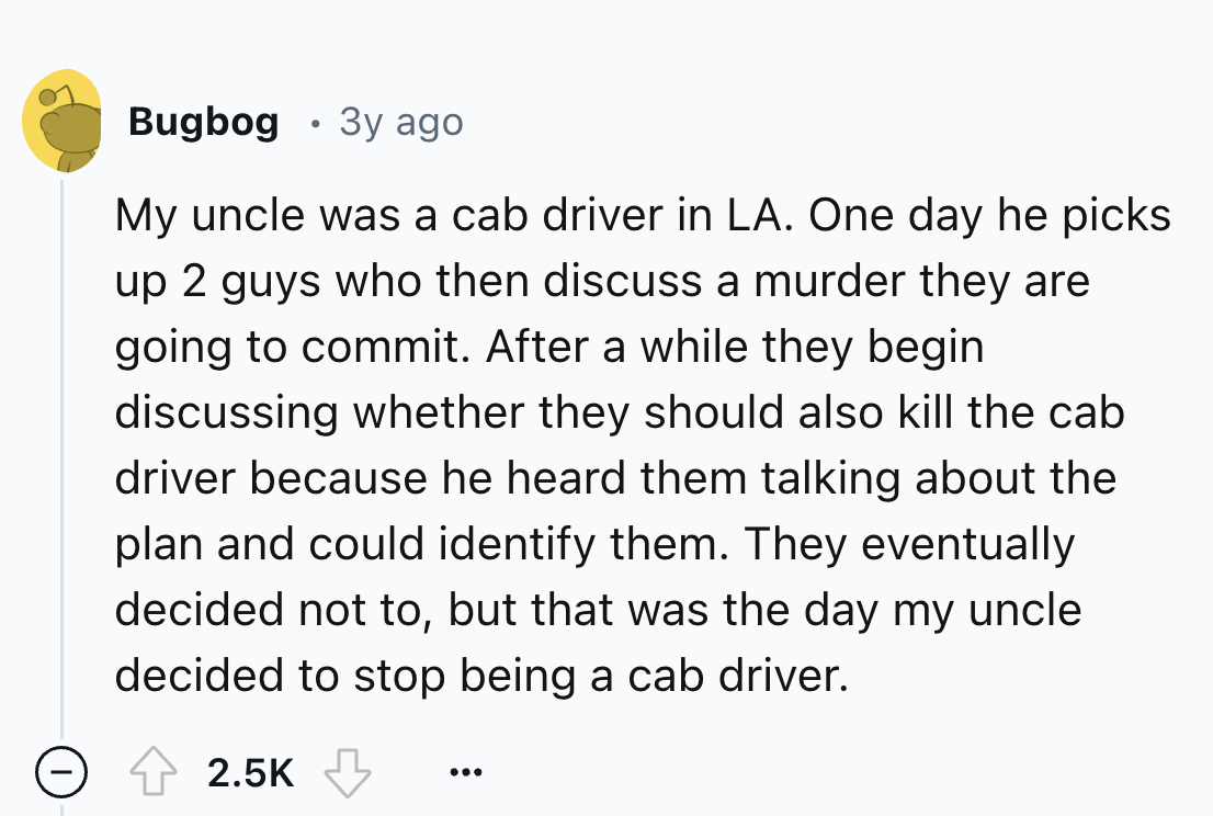 number - Bugbog 3y ago My uncle was a cab driver in La. One day he picks up 2 guys who then discuss a murder they are going to commit. After a while they begin discussing whether they should also kill the cab driver because he heard them talking about the